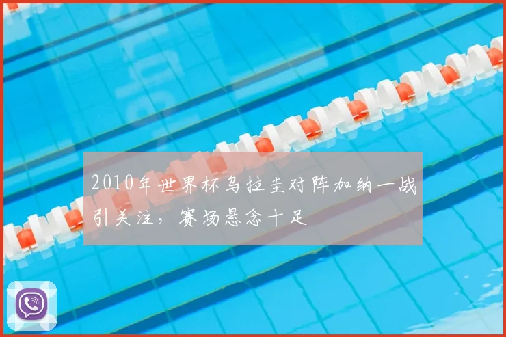 2010年世界杯乌拉圭对阵加纳一战引关注,赛场悬念十足
