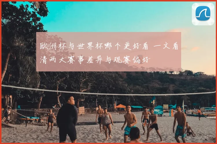 欧洲杯与世界杯哪个更好看 一文看清两大赛事差异与观赛偏好