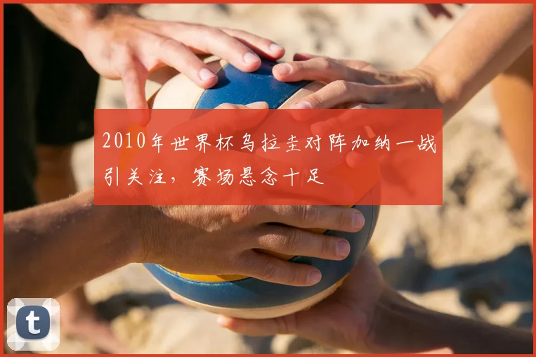 2010年世界杯乌拉圭对阵加纳一战引关注,赛场悬念十足
