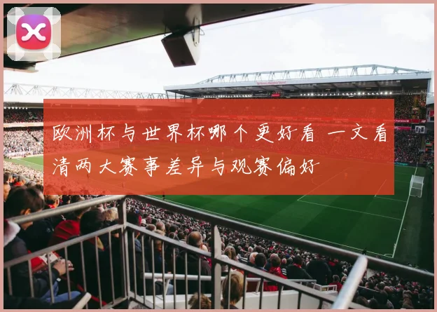 欧洲杯与世界杯哪个更好看 一文看清两大赛事差异与观赛偏好