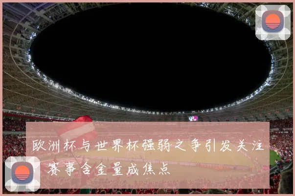 欧洲杯与世界杯强弱之争引发关注,赛事含金量成焦点