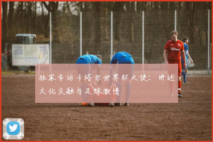 独家专访卡塔尔世界杯大使：讲述文化交融与足球激情